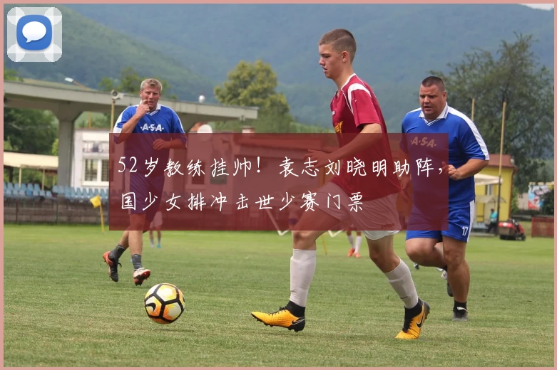 52岁教练挂帅！袁志刘晓明助阵，国少女排冲击世少赛门票