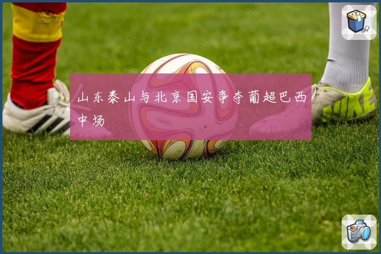 山东泰山与北京国安争夺葡超巴西中场