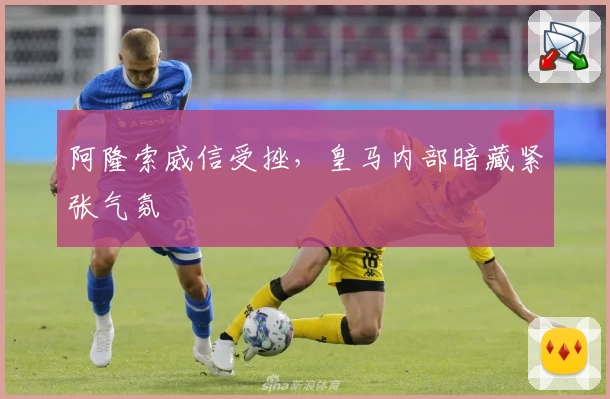 阿隆索威信受挫，皇马内部暗藏紧张气氛