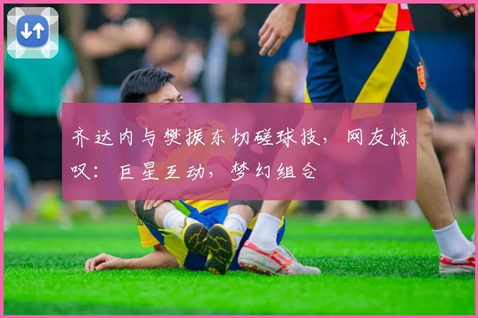 齐达内与樊振东切磋球技，网友惊叹：巨星互动，梦幻组合