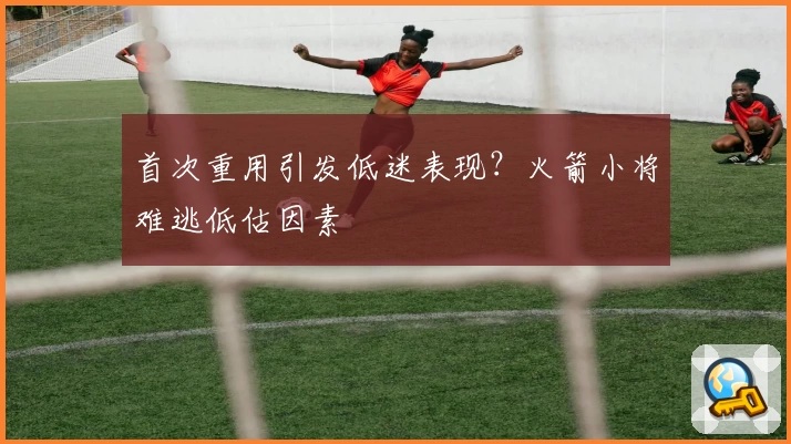 首次重用引发低迷表现？火箭小将难逃低估因素