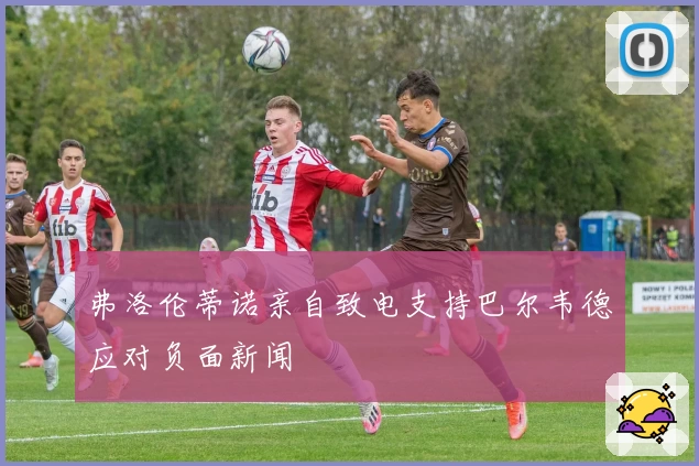 弗洛伦蒂诺亲自致电支持巴尔韦德应对负面新闻