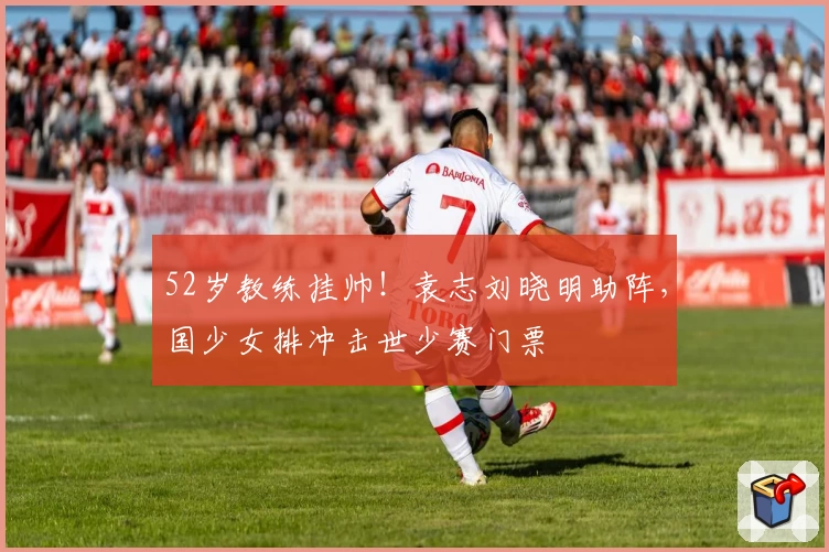 52岁教练挂帅！袁志刘晓明助阵，国少女排冲击世少赛门票