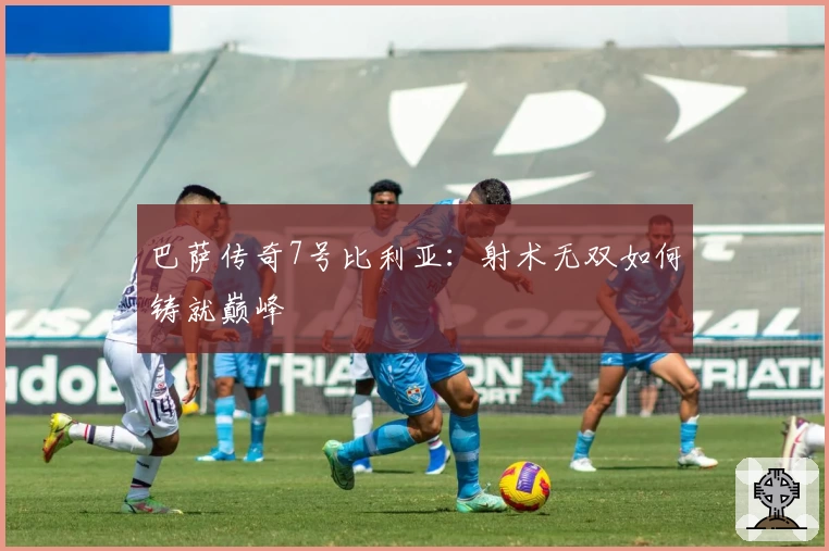 巴萨传奇7号比利亚:射术无双如何铸就巅峰